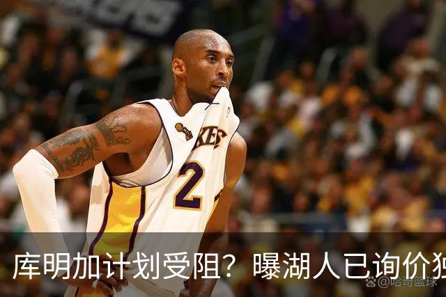 库明加计划受阻？曝湖人已询价独行侠3D悍将，若交易不成拿他当B计划