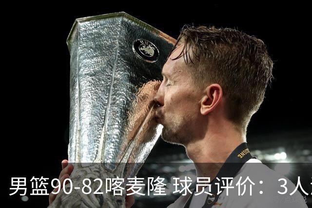 男篮90-82喀麦隆 球员评价：3人满分，5人及格，4人低迷