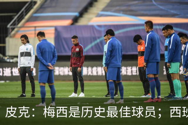 皮克：梅西是历史最佳球员；西班牙必须坚持自己的风格