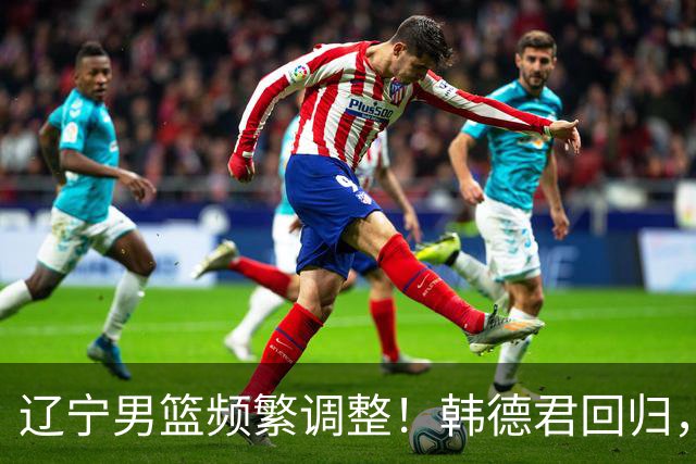 辽宁男篮频繁调整！韩德君回归，郭艾伦归队难 杨鸣或无处安身