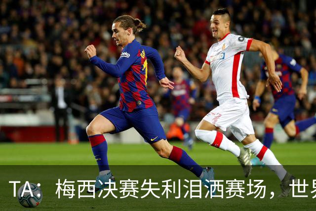 TA：梅西决赛失利泪洒赛场，世界杯最后一舞以亚军收场